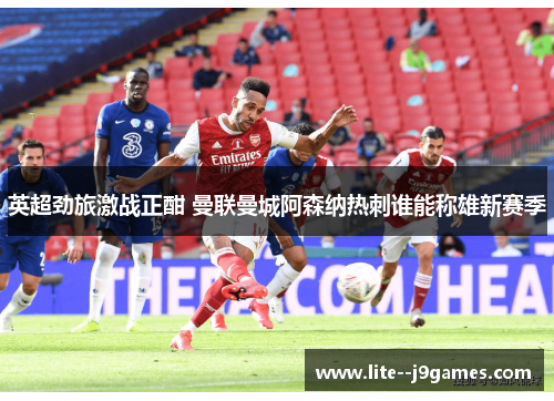 英超劲旅激战正酣 曼联曼城阿森纳热刺谁能称雄新赛季